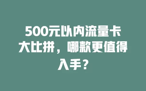 500元以内流量卡大比拼，哪款更值得入手？