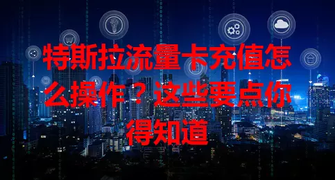 特斯拉流量卡充值怎么操作？这些要点你得知道