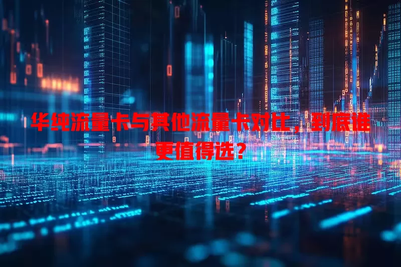 华纯流量卡与其他流量卡对比，到底谁更值得选？