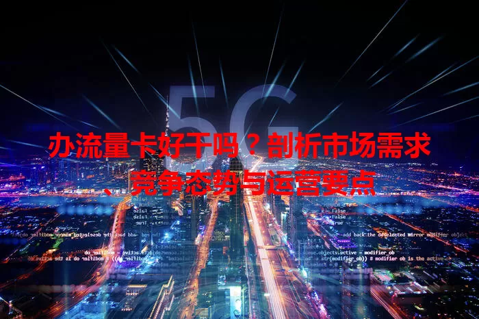 办流量卡好干吗？剖析市场需求、竞争态势与运营要点