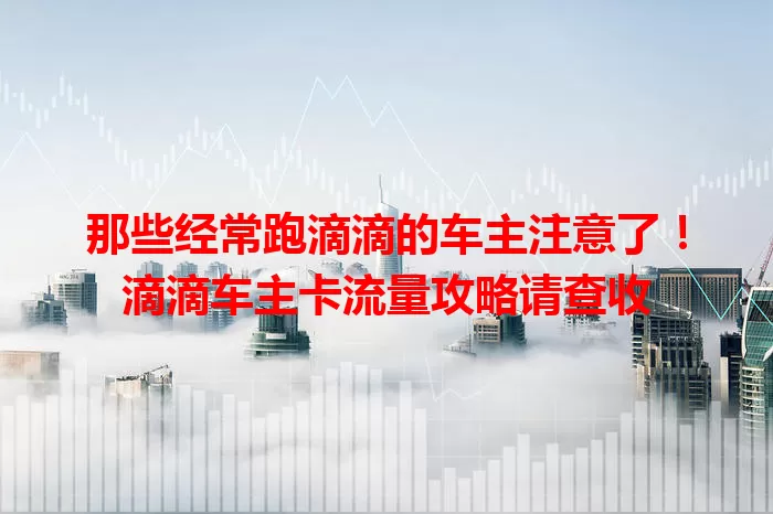 那些经常跑滴滴的车主注意了！滴滴车主卡流量攻略请查收