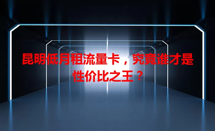 昆明低月租流量卡，究竟谁才是性价比之王？