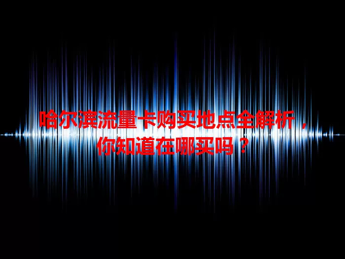 哈尔滨流量卡购买地点全解析，你知道在哪买吗？