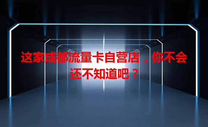 这家成都流量卡自营店，你不会还不知道吧？