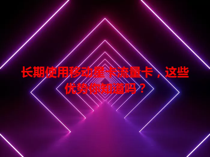 长期使用移动星卡流量卡，这些优势你知道吗？