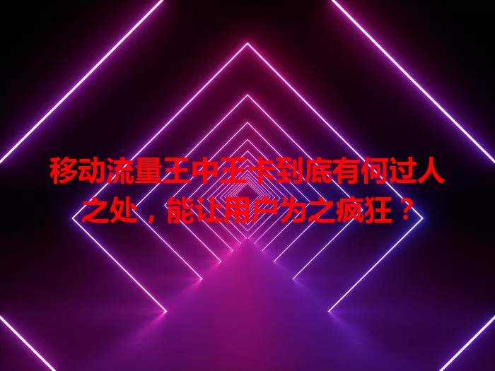 移动流量王中王卡到底有何过人之处，能让用户为之疯狂？