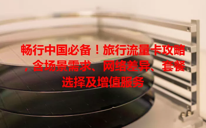 畅行中国必备！旅行流量卡攻略，含场景需求、网络差异、套餐选择及增值服务