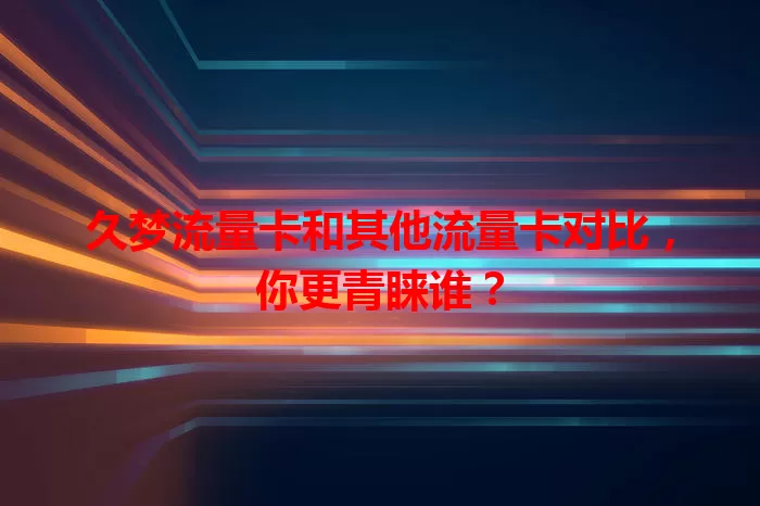 久梦流量卡和其他流量卡对比，你更青睐谁？