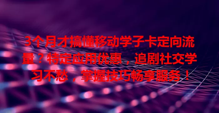 3个月才搞懂移动学子卡定向流量？特定应用优惠，追剧社交学习不愁，掌握技巧畅享服务！