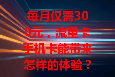 每月仅需300元，流量卡手机卡能带来怎样的体验？