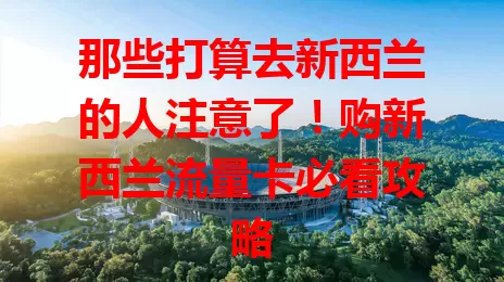 那些打算去新西兰的人注意了！购新西兰流量卡必看攻略