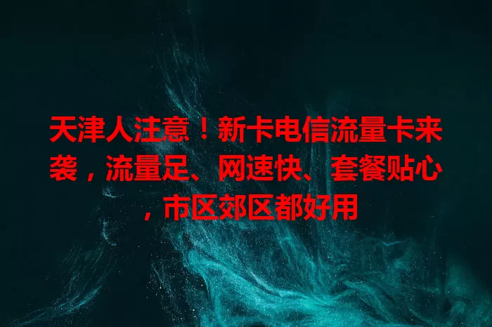 天津人注意！新卡电信流量卡来袭，流量足、网速快、套餐贴心，市区郊区都好用