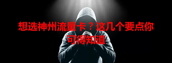想选神州流量卡？这几个要点你可得知道