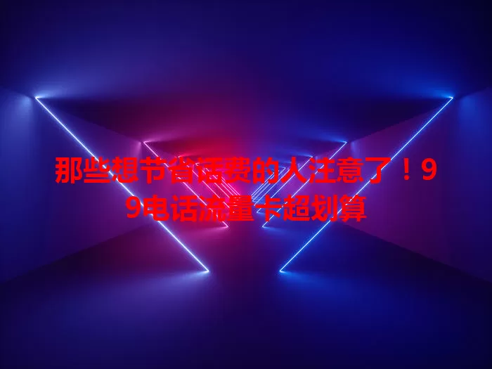 那些想节省话费的人注意了！99电话流量卡超划算