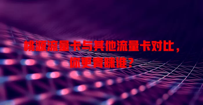 桃源流量卡与其他流量卡对比，你更青睐谁？