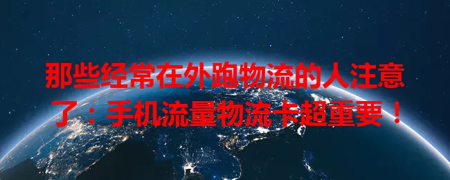 那些经常在外跑物流的人注意了：手机流量物流卡超重要！