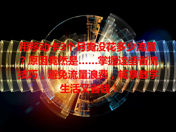 用移动卡3个月竟没花多少流量？原因竟然是……掌握这些省流技巧，避免流量浪费，畅享数字生活又省钱！