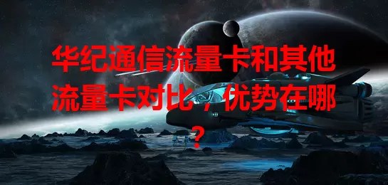 华纪通信流量卡和其他流量卡对比，优势在哪？