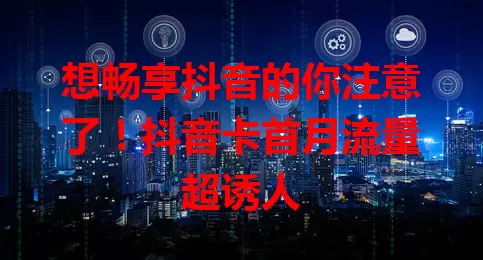 想畅享抖音的你注意了！抖音卡首月流量超诱人