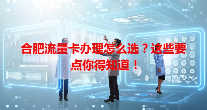 合肥流量卡办理怎么选？这些要点你得知道！