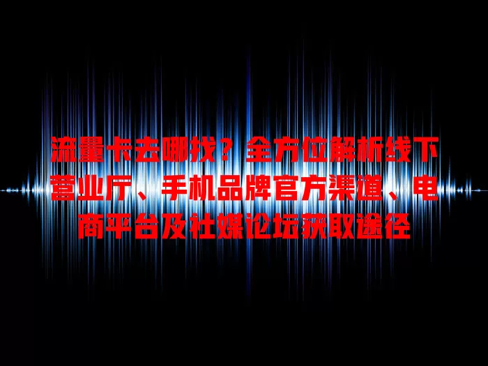 流量卡去哪找？全方位解析线下营业厅、手机品牌官方渠道、电商平台及社媒论坛获取途径