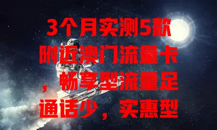 3个月实测5款附近澳门流量卡，畅享型流量足通话少，实惠型价亲民，高速型网速快费用高，综合型全但难改，特色型功能独特条件复杂