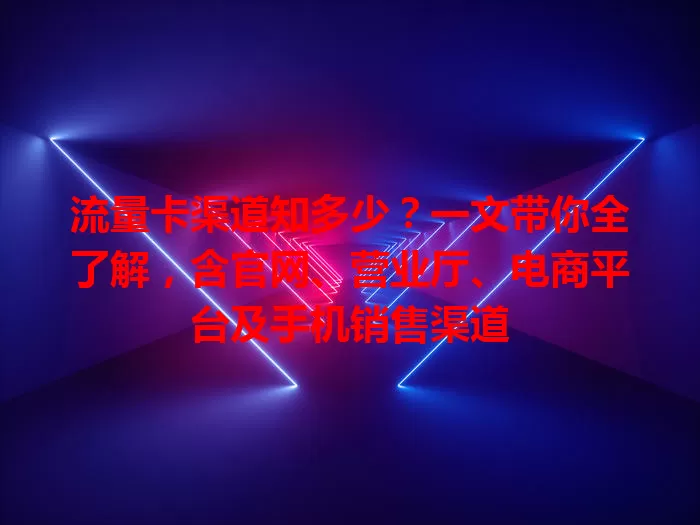 流量卡渠道知多少？一文带你全了解，含官网、营业厅、电商平台及手机销售渠道