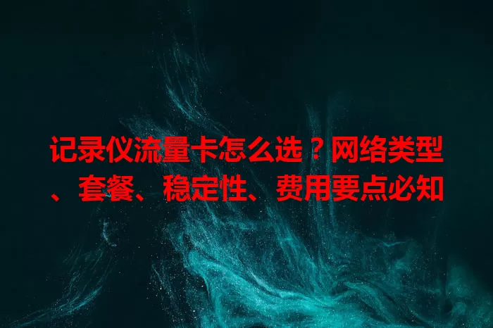 记录仪流量卡怎么选？网络类型、套餐、稳定性、费用要点必知