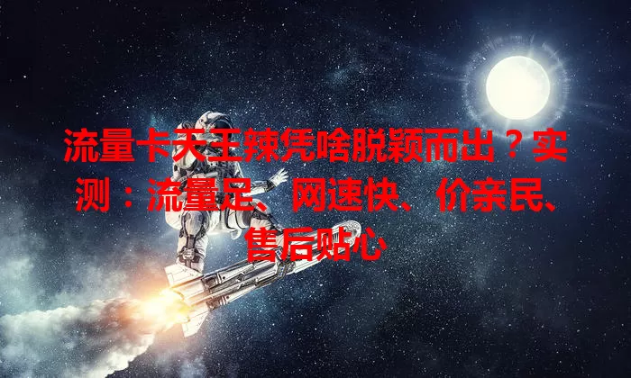 流量卡天王辣凭啥脱颖而出？实测：流量足、网速快、价亲民、售后贴心