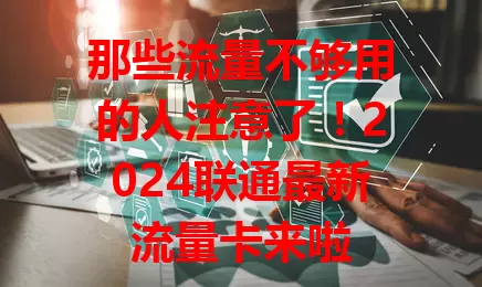 那些流量不够用的人注意了！2024联通最新流量卡来啦