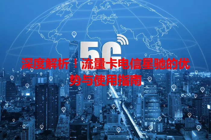 深度解析！流量卡电信星驰的优势与使用指南