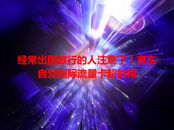 经常出国旅行的人注意了！京东自营国际流量卡超好用