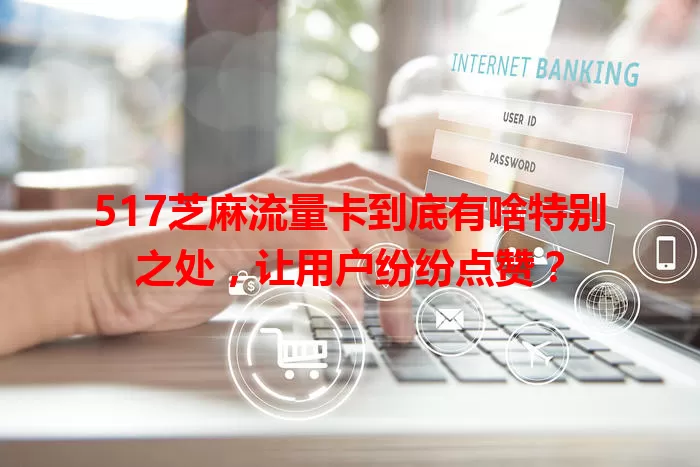 517芝麻流量卡到底有啥特别之处，让用户纷纷点赞？