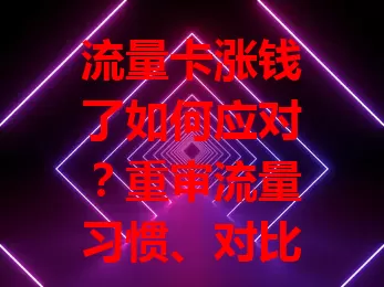 流量卡涨钱了如何应对？重审流量习惯、对比套餐、关注活动，让钱花得更值