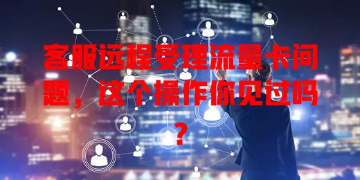 客服远程受理流量卡问题，这个操作你见过吗？