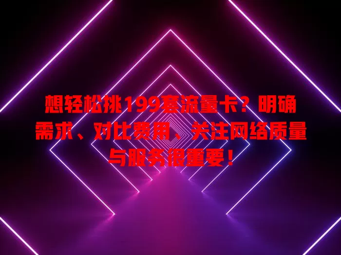 想轻松挑199套流量卡？明确需求、对比费用、关注网络质量与服务很重要！