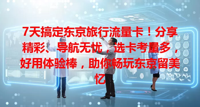 7天搞定东京旅行流量卡！分享精彩、导航无忧，选卡考量多，好用体验棒，助你畅玩东京留美忆