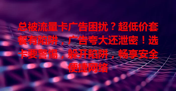 总被流量卡广告困扰？超低价套餐有陷阱，广告夸大还泄密！选卡要警惕，躲开陷阱，畅享安全便捷网络