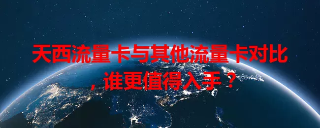 天西流量卡与其他流量卡对比，谁更值得入手？
