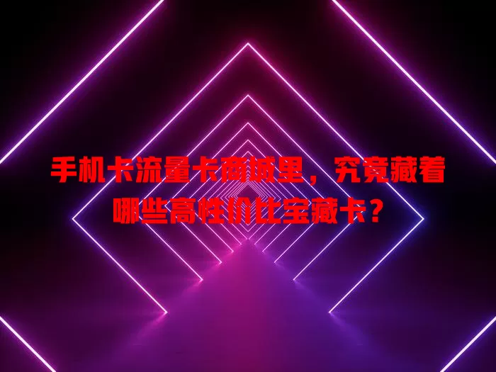 手机卡流量卡商城里，究竟藏着哪些高性价比宝藏卡？