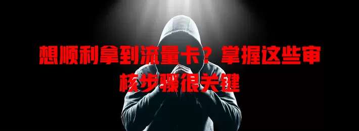 想顺利拿到流量卡？掌握这些审核步骤很关键
