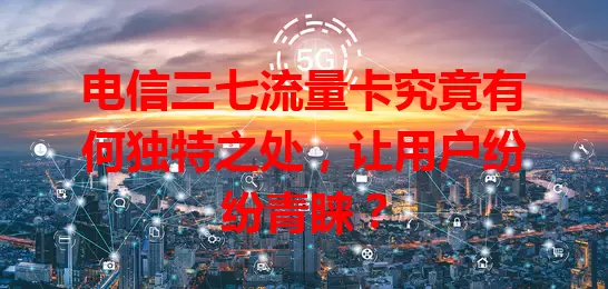 电信三七流量卡究竟有何独特之处，让用户纷纷青睐？