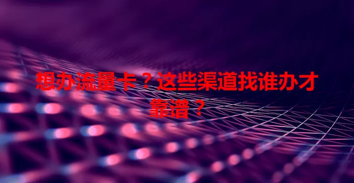 想办流量卡？这些渠道找谁办才靠谱？