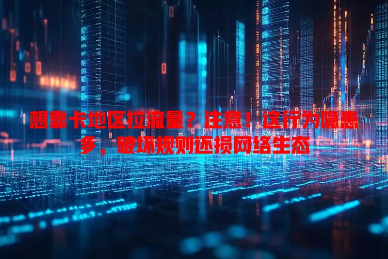 想靠卡地区拉流量？注意！这行为隐患多，破坏规则还损网络生态