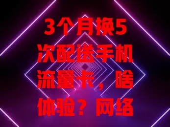 3个月换5次配送手机流量卡，啥体验？网络卡顿、费用超预算、信号不稳……选卡不易，这些坑要注意！