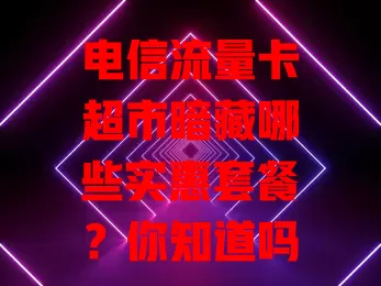 电信流量卡超市暗藏哪些实惠套餐？你知道吗？