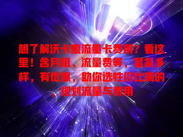 想了解沃卡惠流量卡费用？看这里！含月租、流量费等，套餐多样，有优惠，助你选性价比高的，规划流量与费用