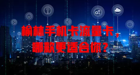 榆林手机卡流量卡，哪款更适合你？
