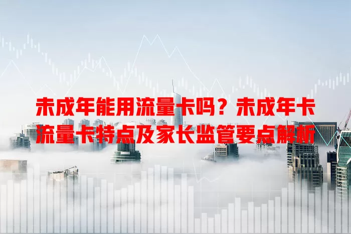 未成年能用流量卡吗？未成年卡流量卡特点及家长监管要点解析