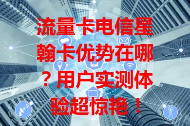 流量卡电信星翰卡优势在哪？用户实测体验超惊艳！